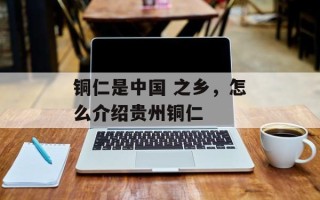 铜仁是中国 之乡，怎么介绍贵州铜仁