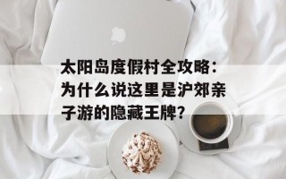 太阳岛度假村全攻略：为什么说这里是沪郊亲子游的隐藏王牌？