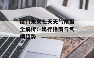 厦门未来七天天气预报全解析：出行指南与气候趋势