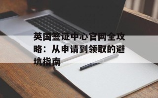 英国签证中心官网全攻略：从申请到领取的避坑指南