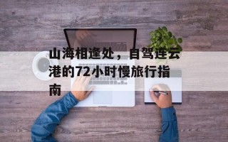 山海相逢处，自驾连云港的72小时慢旅行指南