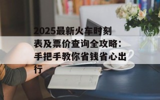 2025最新火车时刻表及票价查询全攻略：手把手教你省钱省心出行