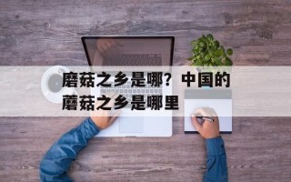 磨菇之乡是哪？中国的蘑菇之乡是哪里