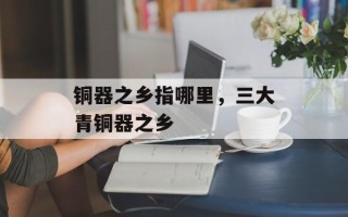 铜器之乡指哪里，三大青铜器之乡