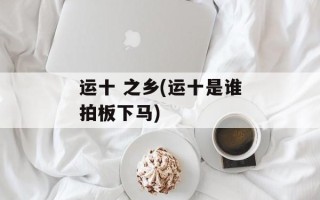 运十 之乡(运十是谁拍板下马)
