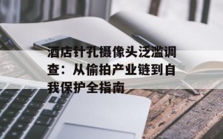 酒店针孔摄像头泛滥调查：从偷拍产业链到自我保护全指南