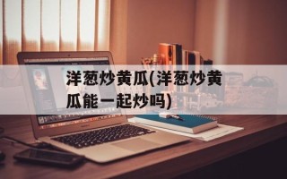 洋葱炒黄瓜(洋葱炒黄瓜能一起炒吗)