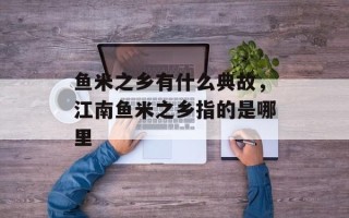 鱼米之乡有什么典故，江南鱼米之乡指的是哪里