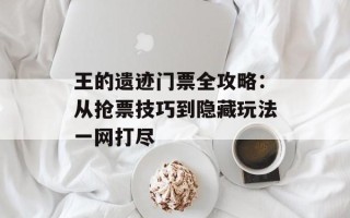 王的遗迹门票全攻略：从抢票技巧到隐藏玩法一网打尽