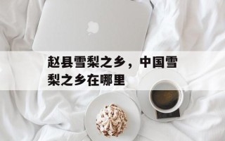 赵县雪梨之乡，中国雪梨之乡在哪里