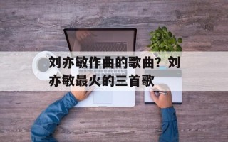刘亦敏作曲的歌曲？刘亦敏最火的三首歌