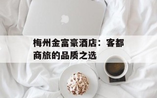 梅州金富豪酒店：客都商旅的品质之选