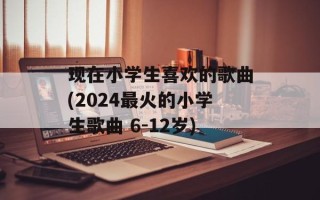 现在小学生喜欢的歌曲(2024最火的小学生歌曲 6-12岁)