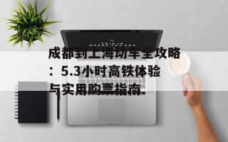 成都到上海动车全攻略：5.3小时高铁体验与实用购票指南