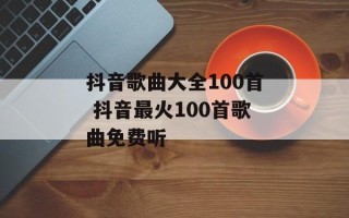 抖音歌曲大全100首 抖音最火100首歌曲免费听