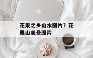 花果之乡山水图片？花果山美景图片