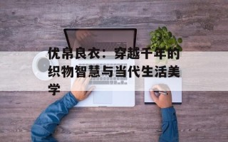 优帛良衣：穿越千年的织物智慧与当代生活美学