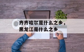 齐齐哈尔是什么之乡，黑龙江是什么之乡