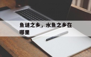 鱼谜之乡，水鱼之乡在哪里