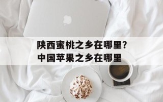 陕西蜜桃之乡在哪里？中国苹果之乡在哪里