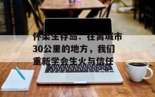 怀柔生存岛：在离城市30公里的地方，我们重新学会生火与信任