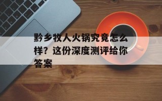 黔乡牧人火锅究竟怎么样？这份深度测评给你答案