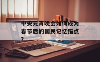 中央元宵晚会如何成为春节后的国民记忆锚点？