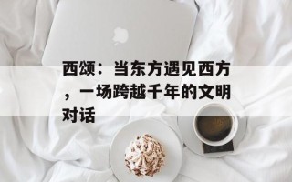 西颂：当东方遇见西方，一场跨越千年的文明对话