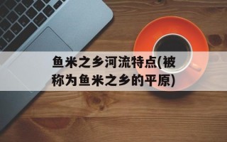 鱼米之乡河流特点(被称为鱼米之乡的平原)