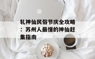 轧神仙民俗节庆全攻略：苏州人最懂的神仙赶集指南