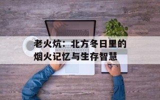 老火炕：北方冬日里的烟火记忆与生存智慧