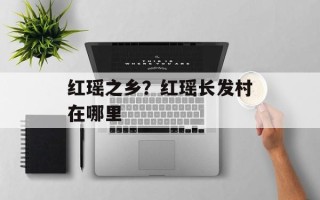 红瑶之乡？红瑶长发村在哪里