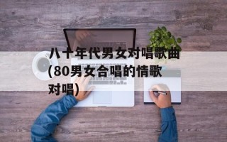 八十年代男女对唱歌曲(80男女合唱的情歌对唱)