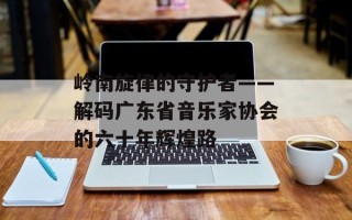 岭南旋律的守护者——解码广东省音乐家协会的六十年辉煌路
