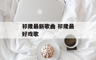 祁隆最新歌曲 祁隆最好戏歌