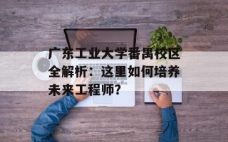 广东工业大学番禺校区全解析：这里如何培养未来工程师？