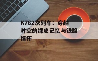 K762次列车：穿越时空的绿皮记忆与铁路情怀