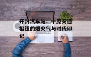 开封汽车站：中原交通枢纽的烟火气与时代印记