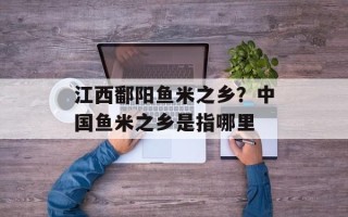 江西鄱阳鱼米之乡？中国鱼米之乡是指哪里
