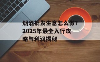 烟酒批发生意怎么做？2025年最全入行攻略与利润揭秘