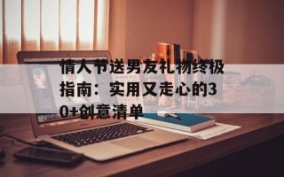 情人节送男友礼物终极指南：实用又走心的30+创意清单