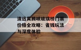 清远黄腾峡玻璃桥门票价格全攻略：省钱玩法与深度体验