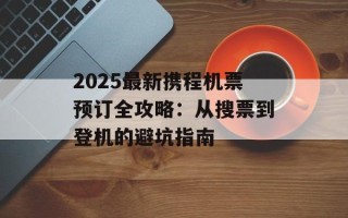 2025最新携程机票预订全攻略：从搜票到登机的避坑指南
