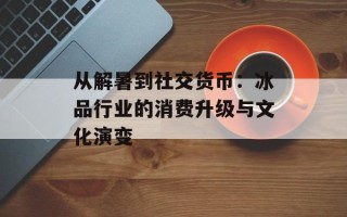 从解暑到社交货币：冰品行业的消费升级与文化演变
