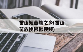 雷山短苗族之乡(雷山苗族挽揪揪视频)