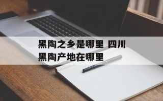 黑陶之乡是哪里 四川黑陶产地在哪里