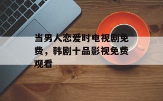 当男人恋爱时电视剧免费，韩剧十品影视免费观看