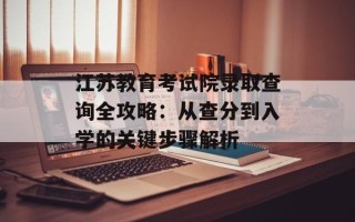 江苏教育考试院录取查询全攻略：从查分到入学的关键步骤解析