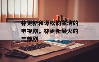 林更新和谭松韵主演的电视剧，林更新最火的三部剧