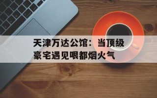 天津万达公馆：当顶级豪宅遇见哏都烟火气